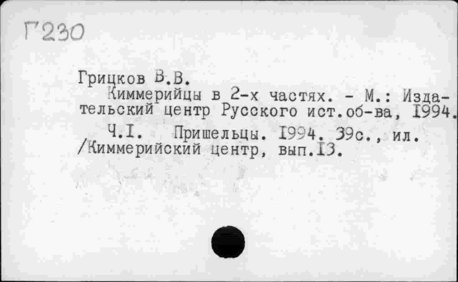 ﻿Г 230
Грицков ß.ö.
Киммерийца в 2-х частях. - М.: Издательский центр Русского ист.об-ва, 1994.
Ч.І. Пришельцы. 1994. 39с., ил. /Киммерийский центр, ВЫП.13.